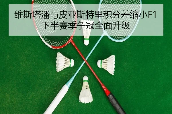 维斯塔潘与皮亚斯特里积分差缩小F1下半赛季争冠全面升级