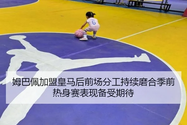 姆巴佩加盟皇马后前场分工持续磨合季前热身赛表现备受期待