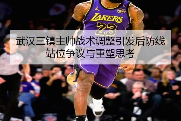 武汉三镇主帅战术调整引发后防线站位争议与重塑思考