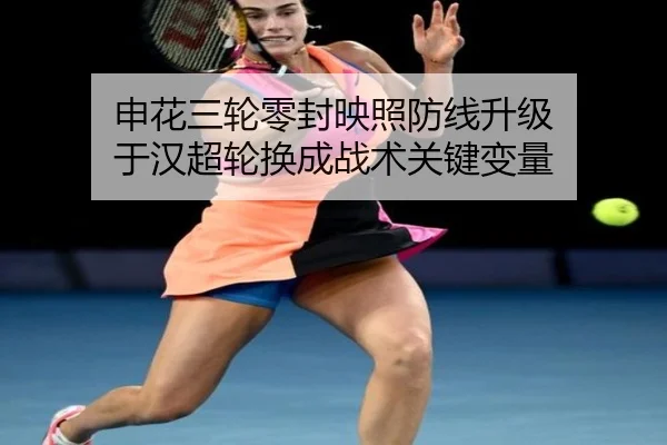申花三轮零封映照防线升级 于汉超轮换成战术关键变量